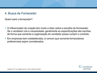 4. Busca de Fornecedor
Quem será o fornecedor?


 O influenciador de criação tem muito a dizer sobre a escolha do fornecedor.
  Se o vendedor cria a necessidade, geralmente as especificações são escritas
  de forma que somente a organização do vendedor possa cumprir o contrato.
 Em empresas bem estabelecidas, é comum que somente fornecedores
  preferenciais sejam considerados.




  Copyright © 2011 by Cengage Learning. Todos os direitos reservados.
 
