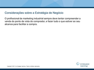 Considerações sobre a Estratégia de Negócio
O profissional de marketing industrial sempre deve tentar compreender a
venda do ponto de vista do comprador, e fazer tudo o que estiver ao seu
alcance para facilitar a compra.




  Copyright © 2011 by Cengage Learning. Todos os direitos reservados.
 