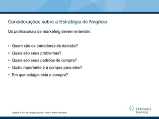 Considerações sobre a Estratégia de Negócio
Os profissionais de marketing devem entender:


 Quem são os tomadores de decisão?
 Quais são seus problemas?
 Quais são seus padrões de compra?
 Quão importante é a compra para eles?
 Em que estágio está a compra?




  Copyright © 2011 by Cengage Learning. Todos os direitos reservados.
 