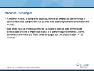 Mudança Tecnológica
 A Internet nivelou o campo de atuação, dando às empresas concorrentes a
  oportunidade de competirem nos países mais tecnologicamente avançados no
  mundo.
 Isso afeta não só empresas inteiras (a indústria gráfica está enfrentando
  dificuldades devido à impressão digital e à comunicação eletrônica), como
  também as carreiras (na Índia pode-se pagar por um programador "A" $2-
  4/hora).




  Copyright © 2011 by Cengage Learning. Todos os direitos reservados.
 