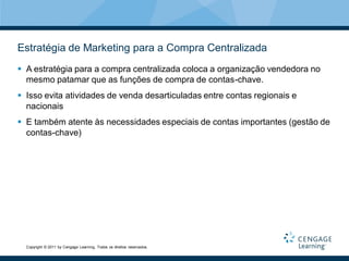 Estratégia de Marketing para a Compra Centralizada
 A estratégia para a compra centralizada coloca a organização vendedora no
  mesmo patamar que as funções de compra de contas-chave.
 Isso evita atividades de venda desarticuladas entre contas regionais e
  nacionais
 E também atente às necessidades especiais de contas importantes (gestão de
  contas-chave)




  Copyright © 2011 by Cengage Learning. Todos os direitos reservados.
 