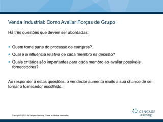 Venda Industrial: Como Avaliar Forças de Grupo
Há três questões que devem ser abordadas:


 Quem toma parte do processo de compras?
 Qual é a influência relativa de cada membro na decisão?
 Quais critérios são importantes para cada membro ao avaliar possíveis
  fornecedores?


Ao responder a estas questões, o vendedor aumenta muito a sua chance de se
tornar o fornecedor escolhido.




  Copyright © 2011 by Cengage Learning. Todos os direitos reservados.
 