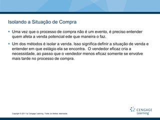 Isolando a Situação de Compra
 Uma vez que o processo de compra não é um evento, é preciso entender
  quem afeta a venda potencial ede que maneira o faz.
 Um dos métodos é isolar a venda. Isso significa definir a situação de venda e
  entender em que estágio ela se encontra. O vendedor eficaz cria a
  necessidade, ao passo que o vendedor menos eficaz somente se envolve
  mais tarde no processo de compra.




  Copyright © 2011 by Cengage Learning. Todos os direitos reservados.
 