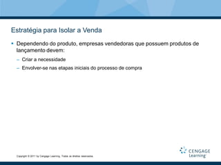Estratégia para Isolar a Venda
 Dependendo do produto, empresas vendedoras que possuem produtos de
  lançamento devem:
  – Criar a necessidade
  – Envolver-se nas etapas iniciais do processo de compra




  Copyright © 2011 by Cengage Learning. Todos os direitos reservados.
 