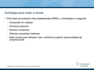 Estratégia para Isolar a Venda
 Para tipos de produtos mais estabelecidos (MRO), a estratégia é a seguinte:
  – Conquistar um espaço
  – Começar pequeno
  – Estudar a empresa
  – Oferecer propostas melhores
  – Estar pronto para oferecer mais, conforme surgirem oportunidades de
    compra/venda




  Copyright © 2011 by Cengage Learning. Todos os direitos reservados.
 