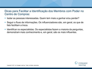 Dicas para Facilitar a Identificação dos Membros com Poder no
Centro de Compras:
 Isolar as pessoas interessadas. Quem tem mais a ganhar e/ou perder?
 Seguir o fluxo de informações. Os influenciadores são, em geral, os que de
  fato facilitam a troca.
 Identificar os especialistas. Os especialistas fazem a maioria da perguntas,
  demonstram mais conhecimento e, em geral, são os mais influentes.




  Copyright © 2011 by Cengage Learning. Todos os direitos reservados.
 