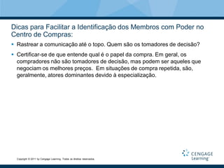 Dicas para Facilitar a Identificação dos Membros com Poder no
Centro de Compras:
 Rastrear a comunicação até o topo. Quem são os tomadores de decisão?
 Certificar-se de que entende qual é o papel da compra. Em geral, os
  compradores não são tomadores de decisão, mas podem ser aqueles que
  negociam os melhores preços. Em situações de compra repetida, são,
  geralmente, atores dominantes devido à especialização.




  Copyright © 2011 by Cengage Learning. Todos os direitos reservados.
 