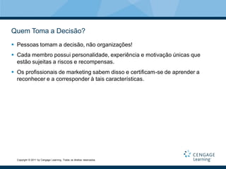 Quem Toma a Decisão?
 Pessoas tomam a decisão, não organizações!
 Cada membro possui personalidade, experiência e motivação únicas que
  estão sujeitas a riscos e recompensas.
 Os profissionais de marketing sabem disso e certificam-se de aprender a
  reconhecer e a corresponder à tais características.




  Copyright © 2011 by Cengage Learning. Todos os direitos reservados.
 