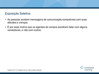 Exposição Seletiva
 As pessoas aceitam mensagens de comunicação compatíveis com suas
  atitudes e crenças
 É por esse motivo que os agentes de compra escolhem falar com alguns
  vendedores, e não com outros.




  Copyright © 2011 by Cengage Learning. Todos os direitos reservados.
 