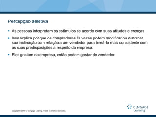 Percepção seletiva
 As pessoas interpretam os estímulos de acordo com suas atitudes e crenças.
 Isso explica por que os compradores às vezes podem modificar ou distorcer
  sua inclinação com relação a um vendedor para torná-la mais consistente com
  as suas predisposições a respeito da empresa.
 Eles gostam da empresa, então podem gostar do vendedor.




  Copyright © 2011 by Cengage Learning. Todos os direitos reservados.
 
