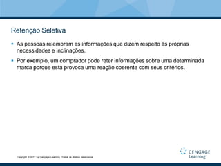 Retenção Seletiva
 As pessoas relembram as informações que dizem respeito às próprias
  necessidades e inclinações.
 Por exemplo, um comprador pode reter informações sobre uma determinada
  marca porque esta provoca uma reação coerente com seus critérios.




  Copyright © 2011 by Cengage Learning. Todos os direitos reservados.
 