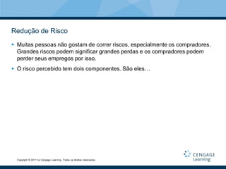 Redução de Risco
 Muitas pessoas não gostam de correr riscos, especialmente os compradores.
  Grandes riscos podem significar grandes perdas e os compradores podem
  perder seus empregos por isso.
 O risco percebido tem dois componentes. São eles…




  Copyright © 2011 by Cengage Learning. Todos os direitos reservados.
 
