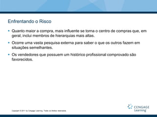 Enfrentando o Risco
 Quanto maior a compra, mais influente se torna o centro de compras que, em
  geral, inclui membros de hierarquias mais altas.
 Ocorre uma vasta pesquisa externa para saber o que os outros fazem em
  situações semelhantes.
 Os vendedores que possuem um histórico profissional comprovado são
  favorecidos.




  Copyright © 2011 by Cengage Learning. Todos os direitos reservados.
 