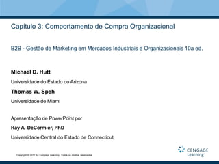 Capítulo 3: Comportamento de Compra Organizacional


B2B - Gestão de Marketing em Mercados Industriais e Organizacionais 10a ed.



Michael D. Hutt
Universidade do Estado do Arizona

Thomas W. Speh
Universidade de Miami


Apresentação de PowerPoint por
Ray A. DeCormier, PhD
Universidade Central do Estado de Connecticut


  Copyright © 2011 by Cengage Learning. Todos os direitos reservados.
 