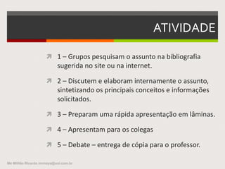 ATIVIDADE
 1 – Grupos pesquisam o assunto na bibliografia
sugerida no site ou na internet.
 2 – Discutem e elaboram internamente o assunto,
sintetizando os principais conceitos e informações
solicitados.
 3 – Preparam uma rápida apresentação em
lâminas.
 4 – Apresentam para os colegas
 5 – Debate – entrega de cópia para o professor.
Me Militão Ricardo mrmaya@uol.com.br
 