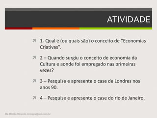 ATIVIDADE
 1- Qual é (ou quais são) o conceito de “Economias
Criativas”.
 2 – Quando surgiu o conceito de economia da
Cultura e aonde foi empregado nas primeiras
vezes?
 3 – Pesquise e apresente o case de Londres nos
anos 90.
 4 – Pesquise e apresente o case do rio de Janeiro.
Me Militão Ricardo mrmaya@uol.com.br
 