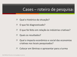 Cases – roteiro de pesquisa:
 Qual o histórico da situação?
 O que foi diagnosticado?
 O que foi feito em relação às indústrias criativas?
 Quais os resultados?
 Qual o impacto econômico e social das economias
criativas nos locais pesquisados?
 Colocar em lâminas e apresentar para a turma
Me Militão Ricardo mrmaya@uol.com.br
 