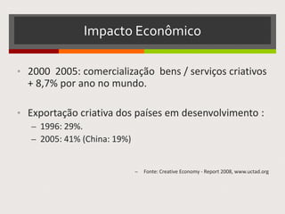 Impacto Econômico
• 2000 2005: comercialização bens / serviços criativos
+ 8,7% por ano no mundo.
• Exportação criativa dos países em desenvolvimento :
– 1996: 29%.
– 2005: 41% (China: 19%)
– Fonte: Creative Economy - Report 2008, www.uctad.org
 