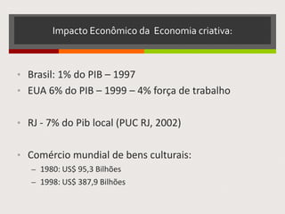 Impacto Econômico da Economia criativa:
• Brasil: 1% do PIB – 1997
• EUA 6% do PIB – 1999 – 4% força de trabalho
• RJ - 7% do Pib local (PUC RJ, 2002)
• Comércio mundial de bens culturais:
– 1980: US$ 95,3 Bilhões
– 1998: US$ 387,9 Bilhões
 