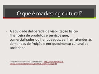 O que é marketing cultural?
• A atividade deliberada de viabilização físico-
financeira de produtos e serviços que,
comercializados ou franqueados, venham atender às
demandas de fruição e enriquecimento cultural da
sociedade.
• Fonte: Manuel Marcondes Machado Neto -
http://www.marketing-e-cultura.com.br/website/teoria/teo001-b.php?cod_artigo=37
 
