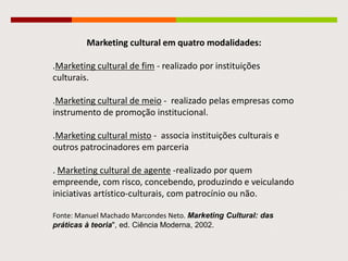 Marketing cultural em quatro modalidades:
.Marketing cultural de fim - realizado por instituições
culturais.
.Marketing cultural de meio - realizado pelas empresas como
instrumento de promoção institucional.
.Marketing cultural misto - associa instituições culturais e
outros patrocinadores em parceria
. Marketing cultural de agente -realizado por quem
empreende, com risco, concebendo, produzindo e
veiculando iniciativas artístico-culturais, com patrocínio ou
não.
Fonte: Manuel Machado Marcondes Neto. Marketing Cultural: das
práticas à teoria", ed. Ciência Moderna, 2002.
 