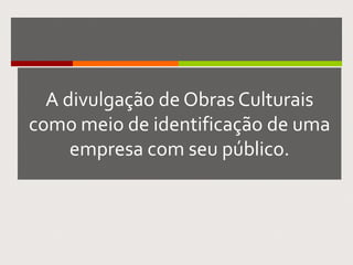 A divulgação de Obras Culturais
como meio de identificação de uma
empresa com seu público.
 