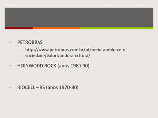 • PETROBRÁS
– http://www.petrobras.com.br/pt/meio-ambiente-e-
sociedade/valorizando-a-cultura/
• HOLYWOOD ROCK (anos 1980-90)
• RIOCELL – RS (anos 1970-80)
 
