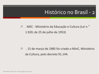 Atividade:
AGENDA 21para a cultura
Organizar grupos, ler o documento,
pesquisar, discutir, sintetizar as respostas,
preparar lâminas e apresentar para a turma as
seguintes questões:
-Qual a importância da cultura para o homem?
-Qual o benefício social de seu desenvolvimento?
-Qual o papel do estado em seu fomento?
Me Militão Ricardo mrmaya@uol.com.br
 
