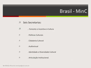 Histórico no Brasil - 3
 . MinC - responsabilidade:
– Letras,
– Artes
– Folclore
– Outras formas de expressão da cultura nacional
– Patrimônio histórico, arqueológico, artístico e cultural do Brasil.
Me Militão Ricardo mrmaya@uol.com.br
 