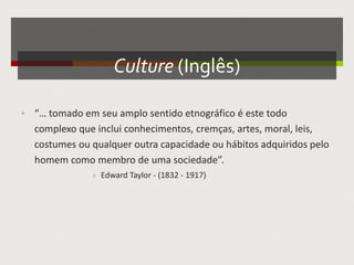 Culture (Inglês)
• “… tomado em seu amplo sentido etnográfico é este todo
complexo que inclui conhecimentos, cremças, artes, moral, leis,
costumes ou qualquer outra capacidade ou hábitos adquiridos pelo
homem como membro de uma sociedade”.
» Edward Taylor - (1832 - 1917)
 