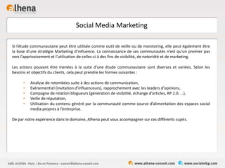 Social Media Marketing
Si l’étude communautaire peut être utilisée comme outil de veille ou de monitoring, elle peut également être
la base d’une stratégie Marketing d’influence. La connaissance de ses communautés n’est qu’un premier pas
vers l’apprivoisement et l’utilisation de celles-ci à des fins de visibilité, de notoriété et de marketing.
Les actions pouvant être menées à la suite d’une étude communautaire sont diverses et variées. Selon les
besoins et objectifs du clients, cela peut prendre les formes suivantes :
• Analyse de retombées suite à des actions de communication,
• Evènementiel (invitation d’influenceurs), rapprochement avec les leaders d’opinions,
• Campagne de relation blogueurs (génération de visibilité, échange d’articles, RP 2.0, …),
• Veille de réputation,
• Utilisation du contenu généré par la communauté comme source d’alimentation des espaces social
media propres à l’entreprise.
De par notre expérience dans le domaine, Alhena peut vous accompagner sur ces différents sujets.
 