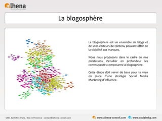 La blogosphère
La blogosphère est un ensemble de blogs et
de sites éditeurs de contenu pouvant offrir de
la visibilité aux marques.
Nous nous proposons dans le cadre de nos
prestations d’étudier en profondeur les
communautés composants la blogosphère.
Cette étude doit servir de base pour la mise
en place d’une stratégie Social Media
Marketing d’influence.
 