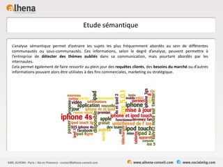 Etude sémantique
L’analyse sémantique permet d’extraire les sujets les plus fréquemment abordés au sein de différentes
communautés ou sous-communautés. Ces informations, selon le degré d’analyse, peuvent permettre à
l’entreprise de détecter des thèmes oubliés dans sa communication, mais pourtant abordés par les
internautes.
Cela permet également de faire ressortir au plein jour des requêtes clients, des besoins du marché ou d’autres
informations pouvant alors être utilisées à des fins commerciales, marketing ou stratégique.
 