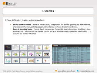Livrables
A l’issue de l’étude, 2 livrables sont remis au client :
• Etude communautaire : Format Power Point, comprenant les études graphiques, sémantiques,
analyse des influences, statistiques complémentaires, analyses et recommandations.
• Base de données brute : Format Excel, comprenant l’ensemble des informations étudiées : sites,
adresses URL, informations recueillies (Profils sociaux, adresses mail si possible, localisation, … )
classées par ordre d’influence.
 