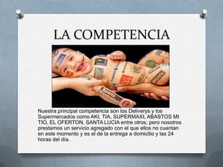 LA COMPETENCIANuestra principal competencia son los Deliverys y los Supermercados como AKI, TIA, SUPERMAXI, ABASTOS MI TIO, EL OFERTON, SANTA LUCIA entre otros, pero nosotros prestamos un servicio agregado con el que ellos no cuentan en este momento y es el de la entrega a domicilio y las 24 horas del día.