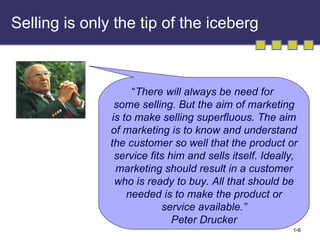 Selling is only the tip of the iceberg “ There will always be need for  some selling. But the aim of marketing is to make selling superfluous. The aim of marketing is to know and understand the customer so well that the product or service fits him and sells itself. Ideally, marketing should result in a customer who is ready to buy. All that should be needed is to make the product or service available.” Peter Drucker 
