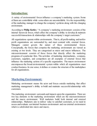 Page 1 of 23
Introduction:
A variety of environmental forces influence a company’s marketing system. Some
of them are controllable while someothers are uncontrollable. It is the responsibility
of the marketing manager to change the company’s policies along with the changing
environment.
According to Philip Kotler, “A company’s marketing environment consists of the
internal factors & forces, which affect the company’s ability to develop & maintain
successful transactions & relationships with the company’s target customers.”
All organizations operate within environments. That is, all profit-making and notfor-
profit organizations are surrounded by, and must contend with, external forces.
Managers cannot govern the nature of these environmental forces.
Conceptually, the forces that comprise the marketing environment are viewed as
existing at two levels. They are categorized as micro and macro influences. The
microenvironment consists of those forces that directly affect the marketing
programs of a particular firm. The activities of marketing intermediaries, company,
customers, suppliers, and competitors are all examples of external forces that
influence the marketing actions of a specific organization. The macro environment
encompasses the broad environmental system within which all organizations must
conductbusiness. In one sense, it defines or creates the structure of the marketplace
for all organizations.
Marketing Environment:
Marketing environment means the actor and forces outside marketing that affect
marketing management’s ability to build and maintain successful relationship with
customers.
The marketing environment surrounds and impacts upon the organization. There are
two key elements to the marketing environment which are the microenvironment
and the macro environment. Well marketers build both internal and external
relationships. Marketers aim to deliver value to satisfied customers, so we need to
assess and evaluate our internal business environment and our external environment
which is subdivided into micro and macro.
 