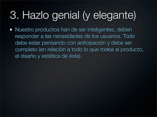 3. Hazlo genial (y elegante)
 Nuestro productos han de ser inteligentes, deben
 responder a las necesidades de los usuarios. Todo
 debe estar pensando con anticipación y debe ser
 completo (en relación a todo lo que rodea al producto,
 el diseño y estética de éste).
 