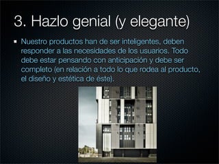 3. Hazlo genial (y elegante)
 Nuestro productos han de ser inteligentes, deben
 responder a las necesidades de los usuarios. Todo
 debe estar pensando con anticipación y debe ser
 completo (en relación a todo lo que rodea al producto,
 el diseño y estética de éste).
 