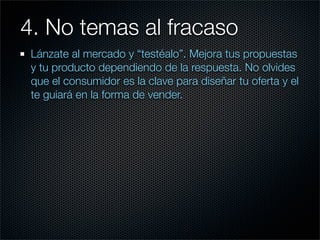 4. No temas al fracaso	 	
 Lánzate al mercado y “testéalo”. Mejora tus propuestas
 y tu producto dependiendo de la respuesta. No olvides
 que el consumidor es la clave para diseñar tu oferta y el
 te guiará en la forma de vender.
 