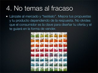 4. No temas al fracaso	 	
 Lánzate al mercado y “testéalo”. Mejora tus propuestas
 y tu producto dependiendo de la respuesta. No olvides
 que el consumidor es la clave para diseñar tu oferta y el
 te guiará en la forma de vender.
 