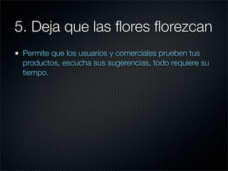 5. Deja que las ﬂores ﬂorezcan
 Permite que los usuarios y comerciales prueben tus
 productos, escucha sus sugerencias, todo requiere su
 tiempo.
 
