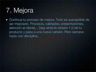 7. Mejora
 Continua tu proceso de mejora. Todo es susceptible de
 ser mejorado. Procesos, calidades, presentaciones,
 atención al cliente... Deja atrás la versión 1.0 de tu
 producto y pasa a una nueva versión. Pero siempre
 hazlo con disciplina.
 