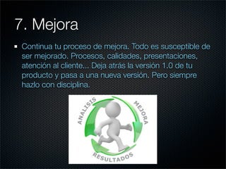 7. Mejora
 Continua tu proceso de mejora. Todo es susceptible de
 ser mejorado. Procesos, calidades, presentaciones,
 atención al cliente... Deja atrás la versión 1.0 de tu
 producto y pasa a una nueva versión. Pero siempre
 hazlo con disciplina.
 