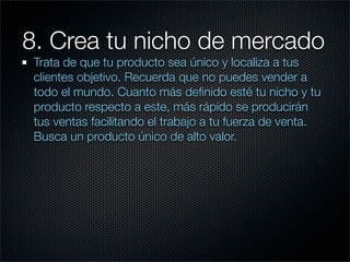 8. Crea tu nicho de mercado
 Trata de que tu producto sea único y localiza a tus
 clientes objetivo. Recuerda que no puedes vender a
 todo el mundo. Cuanto más deﬁnido esté tu nicho y tu
 producto respecto a este, más rápido se producirán
 tus ventas facilitando el trabajo a tu fuerza de venta.
 Busca un producto único de alto valor.
 