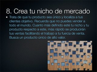 8. Crea tu nicho de mercado
 Trata de que tu producto sea único y localiza a tus
 clientes objetivo. Recuerda que no puedes vender a
 todo el mundo. Cuanto más deﬁnido esté tu nicho y tu
 producto respecto a este, más rápido se producirán
 tus ventas facilitando el trabajo a tu fuerza de venta.
 Busca un producto único de alto valor.
 