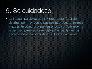 9. Se cuidadoso.
 La imagen percibida es muy importante. Cuida los
 detalles, por muy bueno que sea tu producto, es más
 importante cómo lo presentas al público. Tu imagen y
 la de tu empresa son esenciales. Recuerda que los
 encargados en transmitirla es tu fuerza comercial.
 