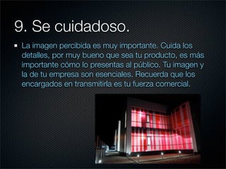 9. Se cuidadoso.
 La imagen percibida es muy importante. Cuida los
 detalles, por muy bueno que sea tu producto, es más
 importante cómo lo presentas al público. Tu imagen y
 la de tu empresa son esenciales. Recuerda que los
 encargados en transmitirla es tu fuerza comercial.
 