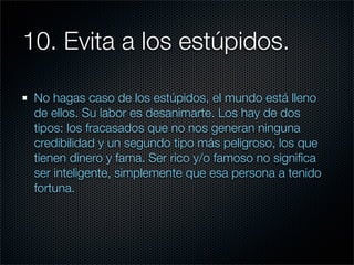 10. Evita a los estúpidos.

 No hagas caso de los estúpidos, el mundo está lleno
 de ellos. Su labor es desanimarte. Los hay de dos
 tipos: los fracasados que no nos generan ninguna
 credibilidad y un segundo tipo más peligroso, los que
 tienen dinero y fama. Ser rico y/o famoso no signiﬁca
 ser inteligente, simplemente que esa persona a tenido
 fortuna.
 