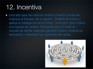 12. Incentiva 	
 Una alta tasa de rotación entre tu fuerza comercial
 indicará el fracaso de tu equipo. Analiza el motivo y
 aplica tu inteligencia emocional. Conoce lo que motiva
 a tu fuerza de ventas. Recuerda que no todo el
 mundo se siente realizado ganado dinero. Invierte en
 formación, mejorarás tus opciones de venta.
 